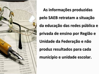 As informações produzidas
pelo SAEB retratam a situação
da educação das redes pública e
privada de ensino por Região e
Unidade da Federação e não
produz resultados para cada
município e unidade escolar.
 