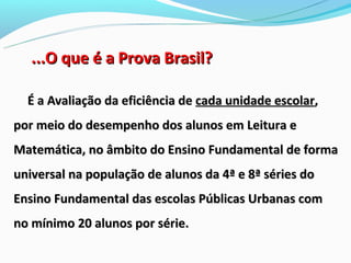 ...O que é a Prova Brasil?

  É a Avaliação da eficiência de cada unidade escolar,
por meio do desempenho dos alunos em Leitura e
Matemática, no âmbito do Ensino Fundamental de forma
universal na população de alunos da 4ª e 8ª séries do
Ensino Fundamental das escolas Públicas Urbanas com
no mínimo 20 alunos por série.
 