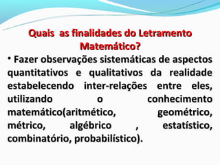 Quais as finalidades do Letramento
                 Matemático?
• Fazer observações sistemáticas de aspectos
quantitativos e qualitativos da realidade
estabelecendo inter-relações entre eles,
utilizando           o          conhecimento
matemático(aritmético,            geométrico,
métrico,      algébrico      ,     estatístico,
combinatório, probabilístico).
 