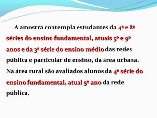 A amostra contempla estudantes da 4ª e 8ª
séries do ensino fundamental, atuais 5º e 9º
anos e da 3ª série do ensino médio das redes
pública e particular de ensino, da área urbana.
Na área rural são avaliados alunos da 4ª série do
ensino fundamental, atual 5º ano da rede
pública.
 