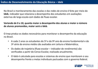 Acesse nossas redes sociais
Fale com a Presidência/Diretoria
MUITO OBRIGADO(A)!
INSTAGRAM
FACEBOOK
TWITTER
YOUTUBE
PORTAL INEP
portal.inep.gov.br
emaildadiretoria@inep.gov.br
(61) 2022-XXXX
Índice de Desenvolvimento da Educação Básica – Ideb
O Inep produz os dados necessários para monitorar o desempenho da educação
no Brasil.
• A cada 2 anos os estudantes do 5º e do 9º ano do ensino fundamental e do
3ª série do ensino médio são avaliados em Leitura e Matemática;
• Os dados de trajetória (fluxo escolar – indicador de rendimento) são
verificados a partir do Censo Escolar, realizado anualmente;
• O Ideb é calculado para escolas e sistemas de ensino que monitoram o seu
desempenho frente a metas individuais pactuadas com o governo federal.
No Brasil o monitoramento das escolas e das redes de ensino é feito por meio do
Ideb, indicador que relaciona o desempenho dos estudantes em avaliações
externas de larga escala com dados de fluxo escolar.
Variando de 0 a 10, quanto maior o desempenho dos alunos e maior o número
de alunos promovidos, maior será o Ideb.
 