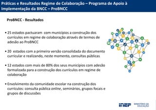Acesse nossas redes sociais
Fale com a Presidência/Diretoria
MUITO OBRIGADO(A)!
PORTAL INEP
portal.inep.gov.br
emaildadiretoria@inep.gov.br
(61) 2022-XXXX
Práticas e Resultados Regime de Colaboração – Programa de Apoio à
Implementação da BNCC – ProBNCC
ProBNCC - Resultados
• 25 estados pactuaram com municípios a construção dos
currículos em regime de colaboração através de termos de
adesão ao ProBNCC
• 20 estados com a primeira versão consolidada do documento
curricular e realizando, neste momento, consultas públicas
• 12 estados com mais de 80% dos seus municípios com adesão
formalizada para a construção dos currículos em regime de
colaboração
• Envolvimento da comunidade escolar na construção dos
currículos: consulta pública online, seminários, grupos focais e
grupos de discussões
 