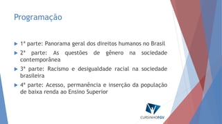 Programação
 1ª parte: Panorama geral dos direitos humanos no Brasil
 2ª parte: As questões de gênero na sociedade
contemporânea
 3ª parte: Racismo e desigualdade racial na sociedade
brasileira
 4ª parte: Acesso, permanência e inserção da população
de baixa renda ao Ensino Superior
 