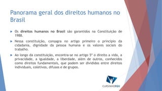 Panorama geral dos direitos humanos no
Brasil
 Os direitos humanos no Brasil são garantidos na Constituição de
1988.
 Nessa constituição, consagra no artigo primeiro o princípio da
cidadania, dignidade da pessoa humana e os valores sociais do
trabalho.
 Ao longo da constituição, encontra-se no artigo 5º o direito a vida, a
privacidade, a igualdade, a liberdade, além de outros, conhecidos
como direitos fundamentais, que podem ser divididos entre direitos
individuais, coletivos, difusos e de grupos.
 