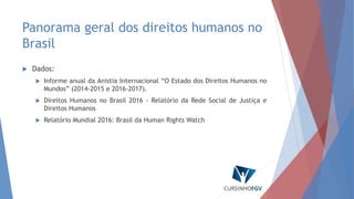 Panorama geral dos direitos humanos no
Brasil
 Dados:
 Informe anual da Anistia Internacional “O Estado dos Direitos Humanos no
Mundos” (2014-2015 e 2016-2017).
 Direitos Humanos no Brasil 2016 - Relatório da Rede Social de Justiça e
Direitos Humanos
 Relatório Mundial 2016: Brasil da Human Rights Watch
 