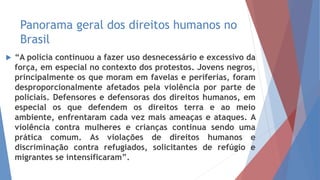 Panorama geral dos direitos humanos no
Brasil
 “A polícia continuou a fazer uso desnecessário e excessivo da
força, em especial no contexto dos protestos. Jovens negros,
principalmente os que moram em favelas e periferias, foram
desproporcionalmente afetados pela violência por parte de
policiais. Defensores e defensoras dos direitos humanos, em
especial os que defendem os direitos terra e ao meio
ambiente, enfrentaram cada vez mais ameaças e ataques. A
violência contra mulheres e crianças continua sendo uma
prática comum. As violações de direitos humanos e
discriminação contra refugiados, solicitantes de refúgio e
migrantes se intensificaram”.
 