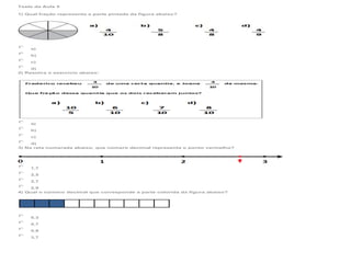 Teste da Aula 5
1) Qual fração representa a parte pintada da figura abaixo?

a)
b)
c)
d)
2) Resolva o exercício abaixo:

a)
b)
c)
d)
3) Na reta numerada abaixo, que número decimal representa o ponto vermelho?

1,7
2,5
2,7
2,9
4) Qual o número decimal que corresponde a parte colorida da figura abaixo?

0,3
0,7
0,8
3,7

 