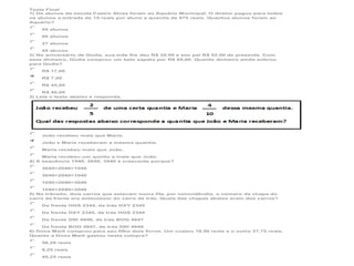 Teste Final
1) Os alunos da escola Castro Alves foram ao Aquário Municipal. O diretor pagou para todos
os alunos a entrada de 15 reais por aluno a quantia de 975 reais. Quantos alunos foram ao
Aquário?
65 alunos
60 alunos
27 alunos
45 alunos
2) No aniversário de Giulia, sua mãe lhe deu R$ 20,00 e seu pai R$ 52,00 de presente. Com
esse dinheiro, Giulia comprou um belo sapato por R$ 65,00. Quanto dinheiro ainda sobrou
para Giulia?
R$ 17,00
R$ 7,00
R$ 45,00
R$ 40,00
3) Leia o texto abaixo e responda.

João recebeu mais que Maria.
João e Maria receberam a mesma quantia.
Maria recebeu mais que João.
Maria recebeu um quinto a mais que João.
4) A sequência 1040, 2040, 3040 é crescente porque?
3040>2040>1040
3040>2040<1040
1040<2040<3040
1040<2040>3040
5) No trânsito, dois carros que estavam numa fila, por coincidêndia, o número da chapa do
carro da frente era antecessor do carro de trás. Quais das chapas abaixo eram dos carros?
Da frente HGS 2344, de trás DXY 2345
Da frente DXY 2345, de trás HGS 2344
Da frente DID 4946, de trás BOG 4847
Da frente BOG 4847, de trás DID 4946
6) Dona Marli comprou para seu filho dois livros. Um custou 18,50 reais e o outro 27,75 reais.
Quanto a Dona Marli gastou nesta compra?
56,26 reais
9,25 reais
45,25 reais

 