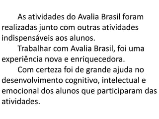 As atividades do Avalia Brasil foram
realizadas junto com outras atividades
indispensáveis aos alunos.
Trabalhar com Avalia Brasil, foi uma
experiência nova e enriquecedora.
Com certeza foi de grande ajuda no
desenvolvimento cognitivo, intelectual e
emocional dos alunos que participaram das
atividades.

 