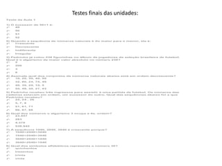 Testes finais das unidades:
Teste da Aula 1
1) O sucessor de 50+1 é:
49
50
51
52
2) Quando a sequência de números naturais é do maior para o menor, ela é:
Crescente
Decrescente
Indiferente
Irregular
3) Pedrinho já colou 238 figurinhas no álbum de jogadores da seleção brasileira de futebol.
Qual é o algarismo de maior valor absoluto no número 238?
2
200
3
8
4) Assinale qual dos conjuntos de números naturais abaixo está em ordem decrescente?
10, 20, 30, 40, 50
32, 80, 24, 75, 49
40, 30, 20, 10, 5
55, 48, 30, 27, 43
5) Pedrinho recebeu três ingressos para assistir à uma partida de futebol. Os números das
cadeiras estavam em ordem, um sucessor do outro. Qual das sequências abaixo foi a que
Pedrinho recebeu?
22, 24 , 26
5, 7, 9
51, 61, 71
86, 87, 88
6) Qual dos números o algarismo 3 ocupa a 4a. ordem?
23.457
283
4.370
538.945
7) A sequência 1040, 2040, 3040 é crescente porque?
1040<2040<3040
1040<2040>3040
3040>2040<1040
3040>2040>1040
8) Qual dos símbolos alfabéticos representa o número 30?
quinhentos
trezentos
trinta
vinte

 