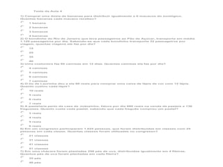 Teste da Aula 4
1) Comprei uma dúzia de bananas para distribuir igualmente a 6 macacos do zoológico.
Quantas bananas cada macaco recebeu?
1 banana
2 bananas
3 bananas
4 bananas
2) O bondinho do Rio de Janeiro que leva passageiros ao Pão de Açúcar, transporta em média
1.120 passageiros por dia. Sabendo-se que cada bondinho transporta 32 passageiros por
viagem, quantas viagens ele faz por dia?
15
25
35
40
3) Uma costureira faz 60 camisas em 12 dias. Quantas camisas ela faz por dia?
4 camisas
5 camisas
6 camisas
7 camisas
4) O tio de Laurinha deu a ela 60 reais para comprar uma caixa de lápis de cor com 12 lápis.
Quanto custou cada lápis?
10 reais
5 reais
6 reais
7 reais
5) A pastelaria perto da casa de Joãozinho, fatura por dia 680 reais na venda de pasteis a 136
fregueses. Quanto custa cada pastel, sabendo que cada freguês comprou um pastel?
3 reais
4 reais
5 reais
6 reais
6) Em um congresso participaram 1.025 pessoas, que foram distribuídas em classes com 25
pessoas em cada classe. Quantas classes foram utilizadas no congresso?
21 classes
31 classes
41 classes
51 classes
7) Em uma chácara foram plantadas 256 pés de uva, distribuídas igualmente em 4 fileiras.
Quantos pés de uva foram plantadas em cada fileira?
35 pés
46 pés

 