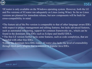 June 21, 2017 11
IDEs
•JCreator is only available on the Windows operating system. However, both the LE 
and Pro versions of JCreator run adequately on Linux (using Wine). So far no Linux 
versions are planned for immediate release, but new components will be built for 
cross-compatibility in mind.
•The feature set of the Pro version is comparable to that of other language aware IDEs 
with respect to project management and editing features, but lacks advanced features, 
such as automated refactoring, support for common frameworks etc., which can be 
found in the dominant Java IDEs such as Eclipse and IntelliJ IDEA.
• The free LE version further lacks some features, such as code completion, that are 
included with other free IDEs. 
•Unlike the dominant Java IDEs today, JCreator also lacks the level of extensibility 
through third-party plugins that is common in popular Java IDEs.
 