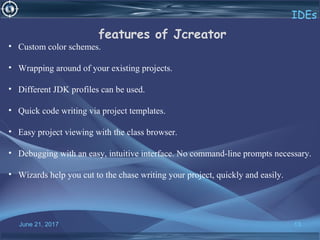 June 21, 2017 13
IDEs
features of Jcreator
•   Custom color schemes.
•   Wrapping around of your existing projects.
•   Different JDK profiles can be used.
•   Quick code writing via project templates.
•   Easy project viewing with the class browser.
•   Debugging with an easy, intuitive interface. No command-line prompts necessary.
•   Wizards help you cut to the chase writing your project, quickly and easily.
 