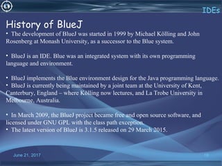 June 21, 2017 16
IDEs
History of BlueJ
•  The development of BlueJ was started in 1999 by Michael Kölling and John 
Rosenberg at Monash University, as a successor to the Blue system.
•  BlueJ is an IDE. Blue was an integrated system with its own programming 
language and environment. 
•  BlueJ implements the Blue environment design for the Java programming language.
•  BlueJ is currently being maintained by a joint team at the University of Kent, 
Canterbury, England – where Kölling now lectures, and La Trobe University in 
Melbourne, Australia.
•  In March 2009, the BlueJ project became free and open source software, and 
licensed under GNU GPL with the class path exception.
•  The latest version of BlueJ is 3.1.5 released on 29 March 2015.
 