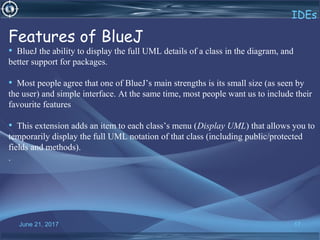 June 21, 2017 17
IDEs
Features of BlueJ
• BlueJ the ability to display the full UML details of a class in the diagram, and
better support for packages.
• Most people agree that one of BlueJ’s main strengths is its small size (as seen by
the user) and simple interface. At the same time, most people want us to include their
favourite features
• This extension adds an item to each class’s menu (Display UML) that allows you to
temporarily display the full UML notation of that class (including public/protected
fields and methods).
.
 