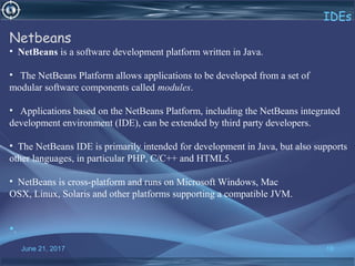 June 21, 2017 18
IDEs
Netbeans
• NetBeans is a software development platform written in Java.
• The NetBeans Platform allows applications to be developed from a set of
modular software components called modules.
• Applications based on the NetBeans Platform, including the NetBeans integrated
development environment (IDE), can be extended by third party developers.
• The NetBeans IDE is primarily intended for development in Java, but also supports
other languages, in particular PHP, C/C++ and HTML5.
• NetBeans is cross-platform and runs on Microsoft Windows, Mac
OSX, Linux, Solaris and other platforms supporting a compatible JVM.
•.
 