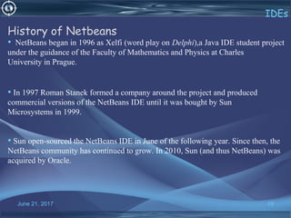 June 21, 2017 19
IDEs
History of Netbeans
• NetBeans began in 1996 as Xelfi (word play on Delphi),a Java IDE student project
under the guidance of the Faculty of Mathematics and Physics at Charles
University in Prague.
• In 1997 Roman Stanek formed a company around the project and produced
commercial versions of the NetBeans IDE until it was bought by Sun
Microsystems in 1999.
• Sun open-sourced the NetBeans IDE in June of the following year. Since then, the
NetBeans community has continued to grow. In 2010, Sun (and thus NetBeans) was
acquired by Oracle.
 