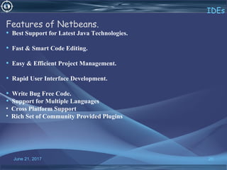 June 21, 2017 20
IDEs
Features of Netbeans.
• Best Support for Latest Java Technologies.
• Fast & Smart Code Editing.
• Easy & Efficient Project Management.
• Rapid User Interface Development.
• Write Bug Free Code.
• Support for Multiple Languages
• Cross Platform Support
• Rich Set of Community Provided Plugins
 