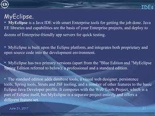 June 21, 2017 21
IDEs
MyEclipse.
• MyEclipse is a Java IDE with smart Enterprise tools for getting the job done. Java
EE libraries and capabilities are the basis of your Enterprise projects, and deploy to
dozens of Enterprise-friendly app servers for quick testing.
• MyEclipse is built upon the Eclipse platform, and integrates both proprietary and
open source code into the development environment.
• MyEclipse has two primary versions (apart from the "Blue Edition and "MyEclipse
Spring Edition referred to below): a professional and a standard edition.
• The standard edition adds database tools, a visual web designer, persistence
tools, Spring tools, Struts and JSF tooling, and a number of other features to the basic
Eclipse Java Developer profile. It competes with the Web Tools Project, which is a
part of Eclipse itself, but MyEclipse is a separate project entirely and offers a
different feature set.
 