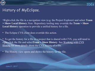 June 21, 2017 23
IDEs
History of MyEclipse.
•Right-click the file in a navigation view (e.g. the Project Explorer) and select Team
> Show Local History.Note: Repository tooling may override the Team > Show
Local History operation to provide a unified history for a file.
• The Eclipse CVS client does override this action.
• To get the history for a file in a project that is shared with CVS, you will need to
right-click the file and selectTeam > Show History. See Working with CVS
History for more details about the CVS history of a file.
• The History view opens and shows the history for the file.
 
