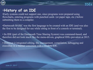 June 21, 2017 4
IDEs
•History of an IDE
•Early systems could not support one, since programs were prepared using
flowcharts, entering programs with punched cards (or paper tape, etc.) before
submitting them to a compiler.
•Dartmouth BASIC was the first language to be created with an IDE (and was also
the first to be designed for use while sitting in front of a console or terminal).
• Its IDE (part of the Dartmouth Time Sharing System) was command-based, and
therefore did not look much like the menu-driven, graphical IDEs prevalent at 2015.
• However it integrated editing, file management, compilation, debugging and
execution in a manner consistent with a modern IDE.
 