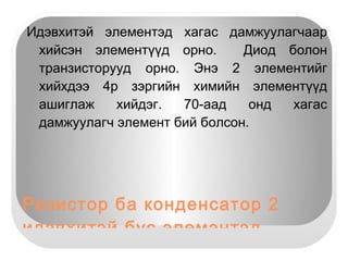 Резисторийг өнгөөр илэрхийлсэн байдаг. Резисторын өнгөний код № Өнгө  Утга  Үржүүлэгч  Хазайлт 1 Хар  0 0 2 Бор 1 1 -+1 3 Улаан  2 2 +-2 4 Шаргал  3 3 +-0,05 5 Шар  4 4 6 Ногоон  5 5 +-0,5 7 Хөх  6 6 +-0,25 8 Хөх ягаан 7 7 +-0,1 9 Саарал  8 8 10 Цагаан  9 9 11 Алтлаг шар +-5 12 Мөнгөлөг  +-10 