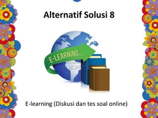 Alternatif Solusi 8
E-learning (Diskusi dan tes soal online)
 