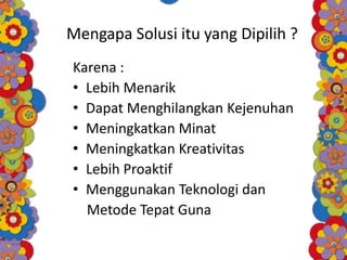 Mengapa Solusi itu yang Dipilih ?
Karena :
• Lebih Menarik
• Dapat Menghilangkan Kejenuhan
• Meningkatkan Minat
• Meningkatkan Kreativitas
• Lebih Proaktif
• Menggunakan Teknologi dan
Metode Tepat Guna
 