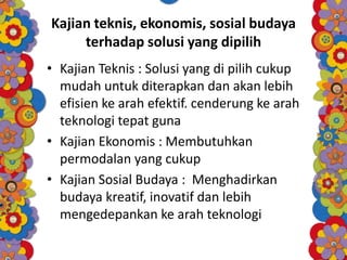 Kajian teknis, ekonomis, sosial budaya
terhadap solusi yang dipilih
• Kajian Teknis : Solusi yang di pilih cukup
mudah untuk diterapkan dan akan lebih
efisien ke arah efektif. cenderung ke arah
teknologi tepat guna
• Kajian Ekonomis : Membutuhkan
permodalan yang cukup
• Kajian Sosial Budaya : Menghadirkan
budaya kreatif, inovatif dan lebih
mengedepankan ke arah teknologi
 