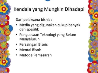 Kendala yang Mungkin Dihadapi
Dari pelaksana bisnis :
• Media yang digunakan cukup banyak
dan spesifik
• Penguasaan Teknologi yang Belum
Menyeluruh
• Persaingan Bisnis
• Mental Bisnis
• Metode Pemasaran
 