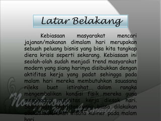 Latar Belakang
Kebiasaan masyarakat mencari
jajanan/makanan dimalam hari merupakan
sebuah peluang bisnis yang bisa kita tangkap
diera krisis seperti sekarang. Kebiasaan ini
seolah-olah sudah menjadi trend masyarakat
modern yang siang harinya disibukkan dengan
aktifitas kerja yang padat sehingga pada
malam hari mereka membutuhkan sauasana
rileks buat istirahat dalam rangka
mengembalikan kondisi fisik mereka guna
menghadapi rutinitas kerja diesok hari.
Salah satu aktifitas yang biasa dilakukan
adalah melakukan wisata kuliner pada malam
 