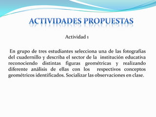 ACTIVIDADES PROPUESTASActividad 1 En grupo de tres estudiantes selecciona una de las fotografías del cuadernillo y describa el sector de la  institución educativa reconociendo distintas figuras geométricas y realizando diferente análisis de ellas con los  respectivos conceptos geométricos identificados. Socializar las observaciones en clase.
