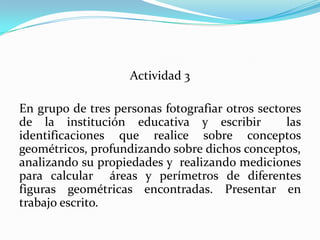 Actividad 3En grupo de tres personas fotografiar otros sectores de la institución educativa y escribir  las identificaciones que realice sobre conceptos geométricos, profundizando sobre dichos conceptos, analizando su propiedades y  realizando mediciones para calcular  áreas y perímetros de diferentes figuras geométricas encontradas. Presentar en trabajo escrito.