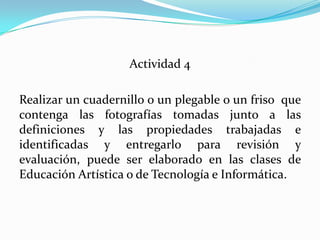 Actividad 4Realizar un cuadernillo o un plegable o un friso  que contenga las fotografías tomadas junto a las definiciones y las propiedades trabajadas e identificadas y entregarlo para revisión y evaluación, puede ser elaborado en las clases de Educación Artística o de Tecnología e Informática.