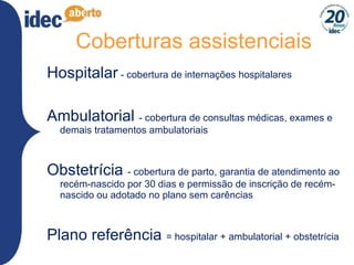 Coberturas assistenciais Hospitalar  - cobertura de internações hospitalares Ambulatorial  - cobertura de consultas médicas, exames e demais tratamentos ambulatoriais Obstetrícia  - cobertura de parto, garantia de atendimento ao recém-nascido por 30 dias e permissão de inscrição de recém-nascido ou adotado no plano sem carências Plano referência  = hospitalar + ambulatorial + obstetrícia 