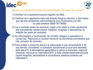 Quais os cuidados a tomar na contratação de plano de saúde? 1) Verificar se a operadora possui registro na ANS. 2) Verificar se a operadora está sob direção fiscal ou técnica, o que indica que ela tem problemas administrativos e/ou financeiros (no site  www.ans.gov.br  ou pelo telefone 0800-701 9656). 3) Ler o contrato antes de assiná-lo, exigir uma cópia e a lista atualizada dos prestadores credenciados: médicos, hospitais e laboratórios (a relação faz parte do contrato). 4) As informações e "promessas" do corretor obrigam a operadora a cumpri-las. Peça para o corretor escrever os benefícios prometidos que não constam do contrato. 5) Para avaliar o preço do plano e a adequação à sua necessidade e de sua família, considerar: a cobertura assistencial (o que será atendido pelo plano?); a abrangência geográfica (o plano é municipal, regional, estadual, nacional ou internacional?); a rede credenciada/referenciada (quais hospitais, laboratórios e consultórios médicos poderão ser utilizados?). 