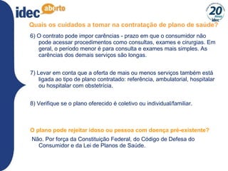 Quais os cuidados a tomar na contratação de plano de saúde? 6) O contrato pode impor carências - prazo em que o consumidor não pode acessar procedimentos como consultas, exames e cirurgias. Em geral, o período menor é para consulta e exames mais simples. As carências dos demais serviços são longas. 7) Levar em conta que a oferta de mais ou menos serviços também está ligada ao tipo de plano contratado: referência, ambulatorial, hospitalar ou hospitalar com obstetrícia. 8) Verifique se o plano oferecido é coletivo ou individual/familiar.  O plano pode rejeitar idoso ou pessoa com doença pré-existente? Não. Por força da Constituição Federal, do Código de Defesa do Consumidor e da Lei de Planos de Saúde. 