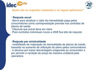 Quais são os reajustes existentes e as regras aplicáveis? Reajuste anual Serve para atualizar o valor da mensalidade paga pelos consumidores como contraprestação prevista nos contratos de planos de saúde Cláusula que prevê deve ser clara Para contratos individuais novos a ANS fixa teto de reajuste Reajuste por sinistralidade modalidade de majoração da mensalidade de planos de saúde, baseada no aumento de utilização do plano pelos consumidores é abusivo por trazer desvantagem exagerada ao consumidor e por permitir a variação de preço de maneira unilateral pela operadora 