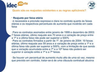 Quais são os reajustes existentes e as regras aplicáveis? Reajuste por faixa etária é necessária a previsão expressa e clara no contrato quanto às faixas etárias e os respectivos percentuais de aumento que incidirão em cada faixa  Para os contratos assinados entre janeiro de 1999 e dezembro de 2003: 7 faixas etárias, último reajuste aos 70 anos e a variação de preço entre a 1ª e a última faixa não pode ser superior a 500% Para os contratos firmados a partir de 1º. de janeiro de 2004: 10 faixas etárias, último reajuste aos 59 anos e a variação de preço entre a 1ª e a última faixa não pode ser superior a 500%, com a limitação de que sendo que a variação acumulada entre a 7ª e a 10ª faixa não poderá ser superior à variação entre a 1ª e a 7ª faixas.  Se houver um percentual de aumento muito alto de uma só vez, mesmo que previsto em contrato, tratar-se-á de uma cláusula contratual abusiva 