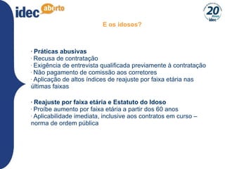 E os idosos? Práticas abusivas Recusa de contratação Exigência de entrevista qualificada previamente à contratação Não pagamento de comissão aos corretores Aplicação de altos índices de reajuste por faixa etária nas últimas faixas Reajuste por faixa etária e Estatuto do Idoso Proíbe aumento por faixa etária a partir dos 60 anos Aplicabilidade imediata, inclusive aos contratos em curso – norma de ordem pública 