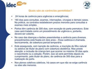 Quais são as carências permitidas? 24 horas de carência para urgências e emergências; 180 dias para consultas, exames, internações, cirurgias e demais casos.  Na prática, os contratos estabelecem prazos menores para consultas e exames mais simples. Partos têm carência de 300 dias, com exceção do parto prematuro. Este caso será tratado como um procedimento de urgência e, portanto, deverá ser coberto. No caso das doenças e lesões preexistentes a carência para diversos procedimentos está fixada em dois anos – Essa carência é chamada, tecnicamente, de cobertura parcial temporária. Está assegurada, com isenção de carência, a inscrição do filho natural ou adotivo de titular de plano com cobertura obstétrica. Mas preste atenção: a inclusão da criança tem que ocorrer no máximo 30 dias após o nascimento ou a adoção. Porém, isso só será permitido depois do cumprimento, pelo titular do plano, de carência de 300 dias para a realização de parto. Nos planos coletivos coletivos, há casos em que não se exige carência ou elas são menores.  