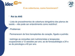 E as coberturas, como funcionam? Rol da ANS - Lista de procedimentos de cobertura obrigatória dos planos de saúde – não pode ser entendimento como restritivo! - Problemas: Permanecem de fora transplantes de coração, fígado e pulmão restringe as consultas com nutricionistas e terapeutas ocupacionais a 12 sessões por ano; as de fonoaudiologia a 24 e as de psicologia a 40 por ano. 
