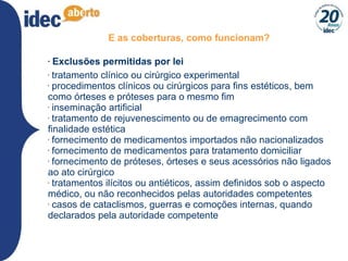 E as coberturas, como funcionam? Exclusões permitidas por lei tratamento clínico ou cirúrgico experimental procedimentos clínicos ou cirúrgicos para fins estéticos, bem como órteses e próteses para o mesmo fim inseminação artificial tratamento de rejuvenescimento ou de emagrecimento com finalidade estética fornecimento de medicamentos importados não nacionalizados fornecimento de medicamentos para tratamento domiciliar fornecimento de próteses, órteses e seus acessórios não ligados ao ato cirúrgico tratamentos ilícitos ou antiéticos, assim definidos sob o aspecto médico, ou não reconhecidos pelas autoridades competentes casos de cataclismos, guerras e comoções internas, quando declarados pela autoridade competente 