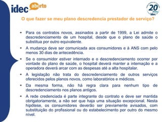 O que fazer se meu plano descredencia prestador de serviço? Para os contratos novos, assinados a partir de 1999, a Lei admite o descredenciamento de um hospital, desde que o plano de saúde o substitua por outro equivalente.  A mudança deve ser comunicada aos consumidores e à ANS com pelo menos 30 dias de antecedência.  Se o consumidor estiver internado e o descredenciamento ocorrer por vontade do plano de saúde, o hospital deverá manter a internação e a operadora deverá arcar com as despesas até a alta hospitalar.  A legislação não trata do descredenciamento de outros serviços oferecidos pelos planos novos, como laboratórios e médicos.  Da mesma forma, não há regra clara para nenhum tipo de descredenciamento nos planos antigos.  A rede credenciada é parte integrante do contrato e deve ser mantida obrigatoriamente, a não ser que haja uma situação excepcional. Nesta hipótese, os consumidores deverão ser previamente avisados, com substituição do profissional ou do estabelecimento por outro do mesmo nível. 