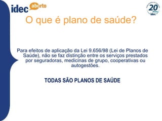 O que é plano de saúde? Para efeitos de aplicação da Lei 9.656/98 (Lei de Planos de Saúde), não se faz distinção entre os serviços prestados por seguradoras, medicinas de grupo, cooperativas ou autogestões. TODAS SÃO PLANOS DE SAÚDE 