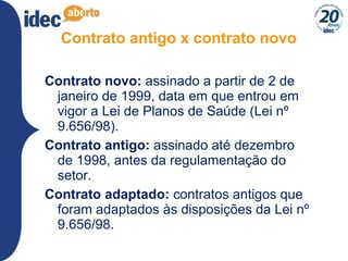 Contrato antigo x contrato novo Contrato novo:  assinado   a partir de 2 de janeiro de 1999, data em que entrou em vigor a Lei de Planos de Saúde (Lei nº 9.656/98).  Contrato antigo:  assinado até dezembro de 1998, antes da regulamentação do setor. Contrato adaptado:  contratos antigos que foram adaptados às disposições da Lei nº 9.656/98.  
