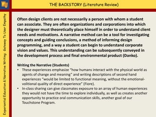 Experiential Education & Narrative Writing: Gateway To User Empathy                       THE BACKSTORY (Literature Review)


                                                                      Often design clients are not necessarily a person with whom a student
                                                                      can associate. They are often organizations and corporations into which
                                                                      the designer must theoretically place himself in order to understand client
                                                                      needs and motivations. A narrative method can be a tool for investigating
                                                                      concepts and guiding conclusions, a method of informing design
                                                                      programming, and a way a student can begin to understand corporate
                                                                      vision and values. This understanding can be subsequently conveyed in
                                                                      the development process and final environmental product (Danko).

                                                                      Writing the Narrative (Students)
                                                                      • These experiences emphasize “how humans interact with the physical world as
                                                                        agents of change and meaning” and writing descriptions of second hand
                                                                        experiences “would be limited to functional meaning, without the emotional-
                                                                        volitional quality of direct experience” (Fiore).
                                                                      • In-class sharing can give classmates exposure to an array of human experiences
                                                                        they would not have the time to explore individually, as well as creates another
                                                                        opportunity to practice oral communication skills, another goal of our
                                                                        Touchstone Program.
 