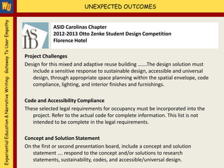 Experiential Education & Narrative Writing: Gateway To User Empathy                             UNEXPECTED OUTCOMES


                                                                                  ASID Carolinas Chapter
                                                                                  2012-2013 Otto Zenke Student Design Competition
                                                                                  Florence Hotel

                                                                      Project Challenges
                                                                      Design for this mixed and adaptive reuse building …….The design solution must
                                                                         include a sensitive response to sustainable design, accessible and universal
                                                                         design, through appropriate space planning within the spatial envelope, code
                                                                         compliance, lighting, and interior finishes and furnishings.

                                                                      Code and Accessibility Compliance
                                                                      These selected legal requirements for occupancy must be incorporated into the
                                                                         project. Refer to the actual code for complete information. This list is not
                                                                         intended to be complete in the legal requirements.

                                                                      Concept and Solution Statement
                                                                      On the first or second presentation board, include a concept and solution
                                                                         statement …. respond to the concept and/or solutions to research
                                                                         statements, sustainability, codes, and accessible/universal design.
 