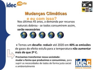Mudanças Climáticas
         e eu com isso?
 Nos últimos 45 anos, a demanda por recursos
 naturais dobrou - se todos consumirem assim,
 serão necessários



» Temos um desafio: reduzir até 2020 em 40% as emissões
de gases do efeito estufa para a temperatura não aumentar
mais do que 2º C.
Precisamos transformar nossa sociedade:
mudar a forma que produzimos e consumimos, para
suprir as necessidades de todos de forma justa social
e ambientalmente
 