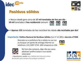Resíduos sólidos

 » Nossa cidade gera cerca de 17 mil toneladas de lixo por dia -
 10 mil toneladas é lixo residencial comum!


 » Apenas 155 toneladas do lixo reciclável da cidade são reciclados por dia!

Importante: Política Nacional de Resíduos Sólidos (Lei nº 12.305) e decreto nº7404
           Descubra se a prefeitura faz a coleta na sua rua
           ou busque um ponto de entrega.Informe-se:
           telefones: (11) 3397-1723 (Alô Limpeza) ou 156
                Na hora das compras, diga não aos sacos
                plásticos! prefira caixas e sua sacola
                retornável
    » Questione e avalie seus hábitos de consumo antes
    de decidir pela compra de qualquer produto!
 